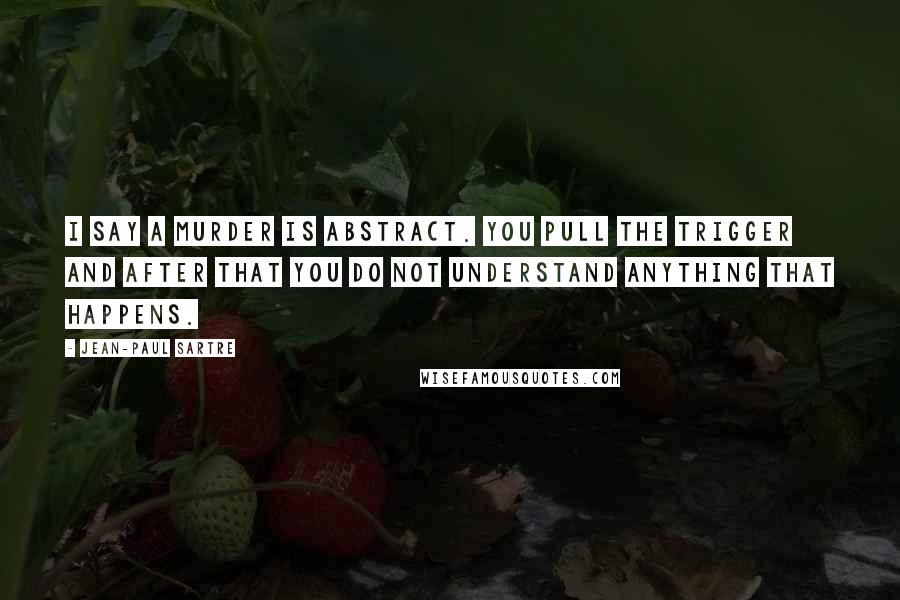 Jean-Paul Sartre Quotes: I say a murder is abstract. You pull the trigger and after that you do not understand anything that happens.