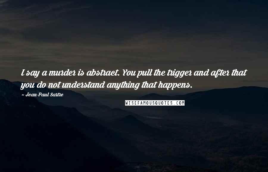 Jean-Paul Sartre Quotes: I say a murder is abstract. You pull the trigger and after that you do not understand anything that happens.