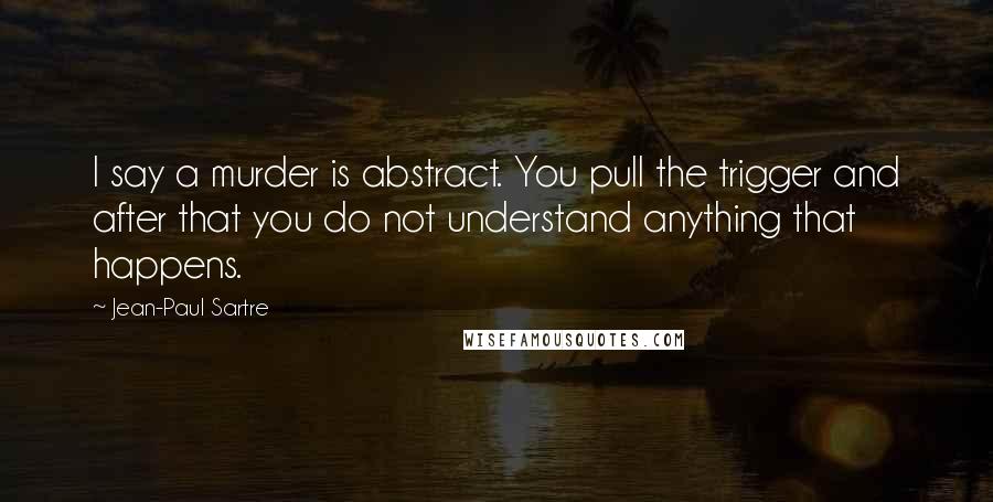Jean-Paul Sartre Quotes: I say a murder is abstract. You pull the trigger and after that you do not understand anything that happens.
