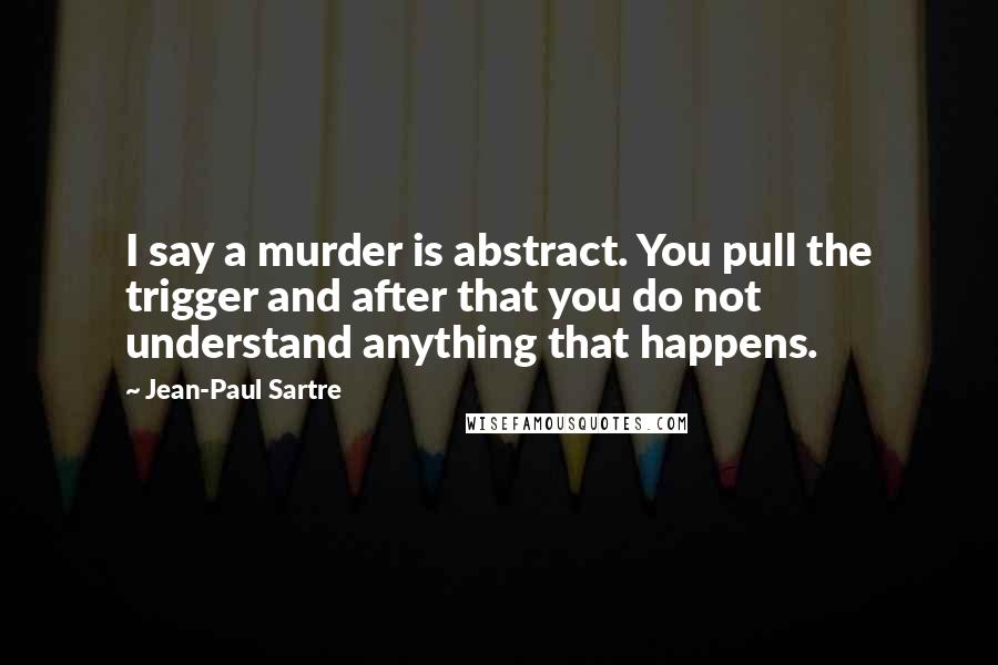 Jean-Paul Sartre Quotes: I say a murder is abstract. You pull the trigger and after that you do not understand anything that happens.