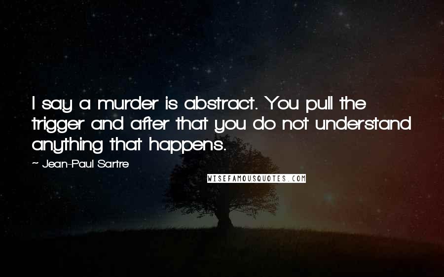 Jean-Paul Sartre Quotes: I say a murder is abstract. You pull the trigger and after that you do not understand anything that happens.