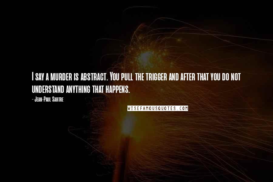Jean-Paul Sartre Quotes: I say a murder is abstract. You pull the trigger and after that you do not understand anything that happens.