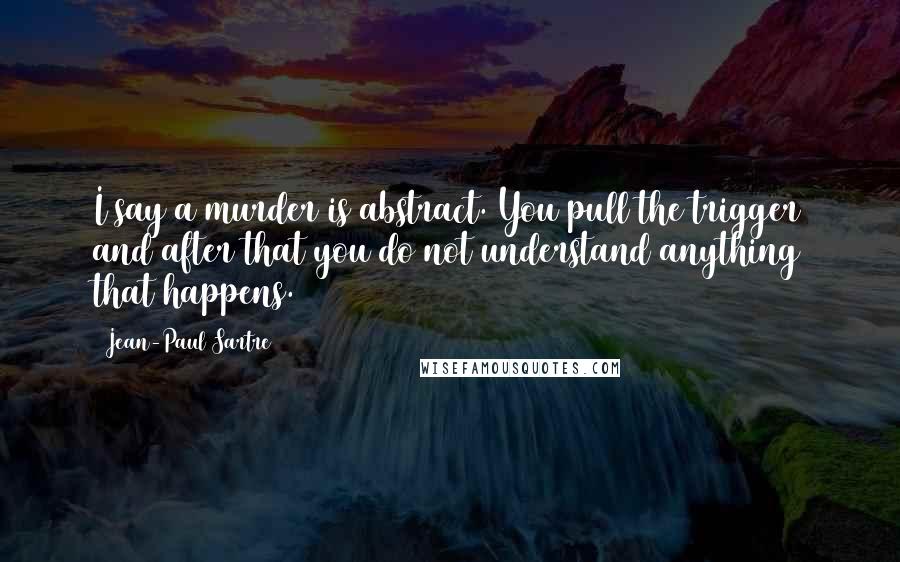 Jean-Paul Sartre Quotes: I say a murder is abstract. You pull the trigger and after that you do not understand anything that happens.