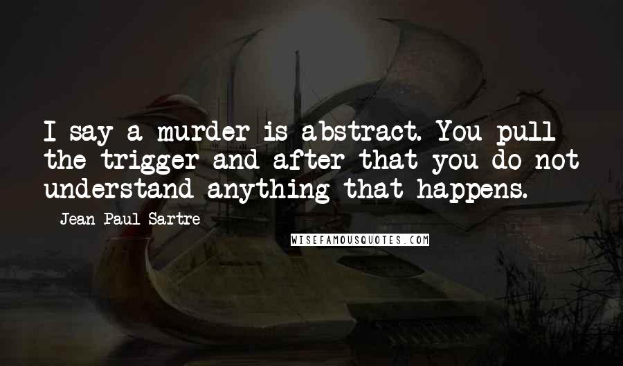 Jean-Paul Sartre Quotes: I say a murder is abstract. You pull the trigger and after that you do not understand anything that happens.