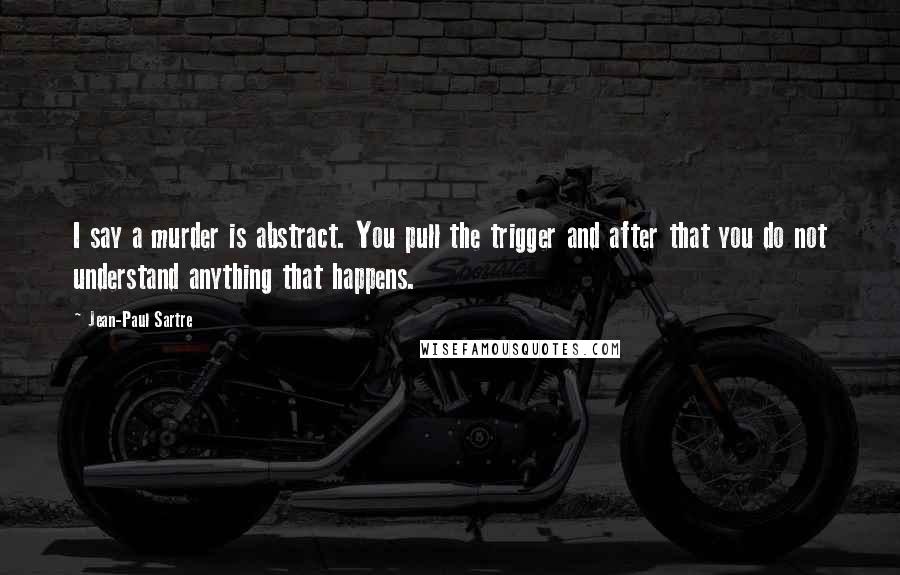 Jean-Paul Sartre Quotes: I say a murder is abstract. You pull the trigger and after that you do not understand anything that happens.
