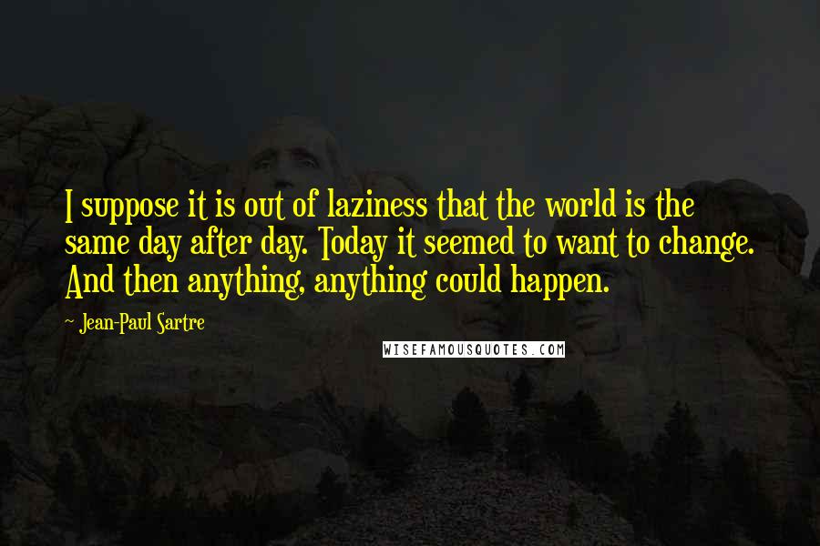 Jean-Paul Sartre Quotes: I suppose it is out of laziness that the world is the same day after day. Today it seemed to want to change. And then anything, anything could happen.