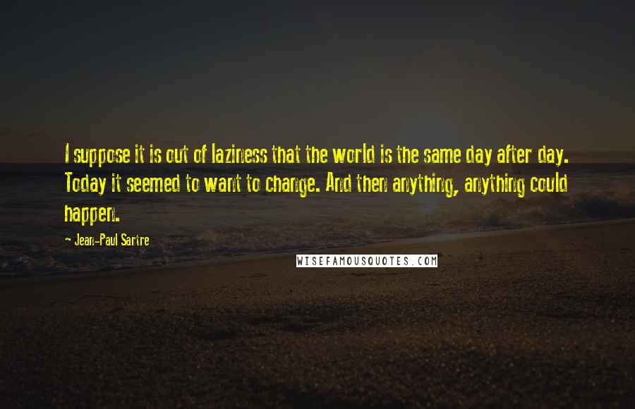 Jean-Paul Sartre Quotes: I suppose it is out of laziness that the world is the same day after day. Today it seemed to want to change. And then anything, anything could happen.