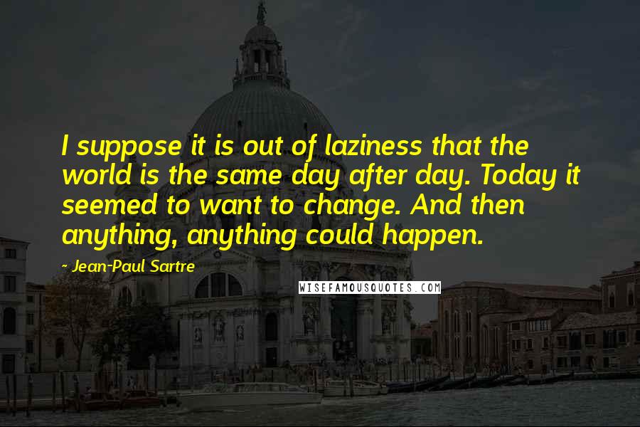 Jean-Paul Sartre Quotes: I suppose it is out of laziness that the world is the same day after day. Today it seemed to want to change. And then anything, anything could happen.