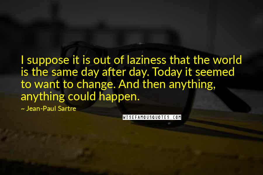 Jean-Paul Sartre Quotes: I suppose it is out of laziness that the world is the same day after day. Today it seemed to want to change. And then anything, anything could happen.