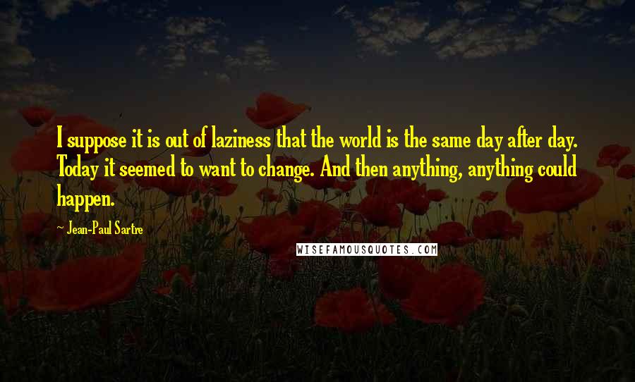 Jean-Paul Sartre Quotes: I suppose it is out of laziness that the world is the same day after day. Today it seemed to want to change. And then anything, anything could happen.