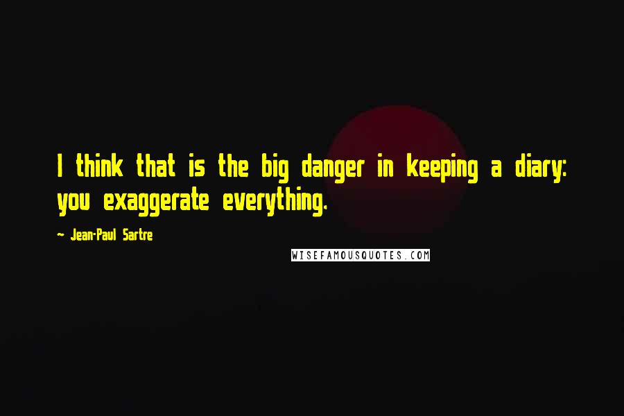 Jean-Paul Sartre Quotes: I think that is the big danger in keeping a diary: you exaggerate everything.