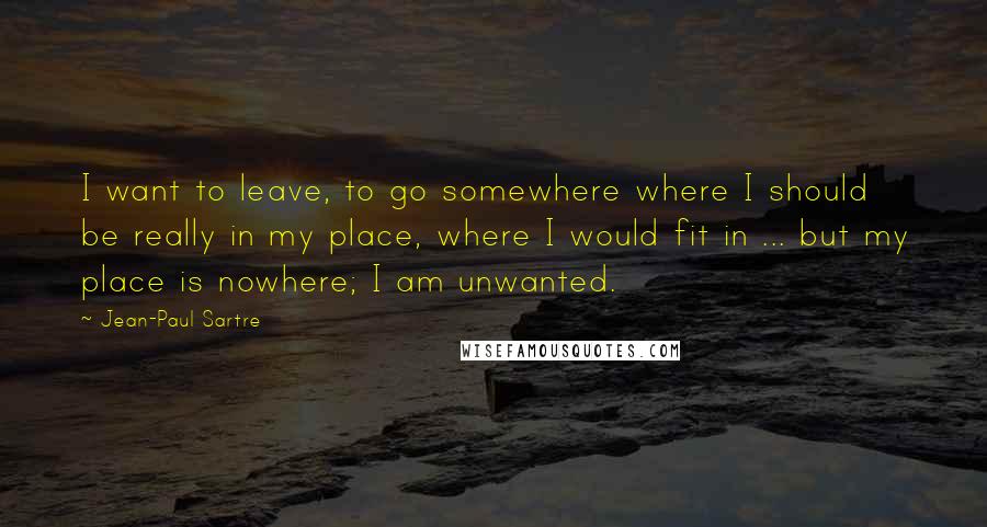 Jean-Paul Sartre Quotes: I want to leave, to go somewhere where I should be really in my place, where I would fit in ... but my place is nowhere; I am unwanted.