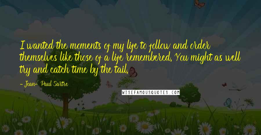 Jean-Paul Sartre Quotes: I wanted the moments of my life to follow and order themselves like those of a life remembered. You might as well try and catch time by the tail.