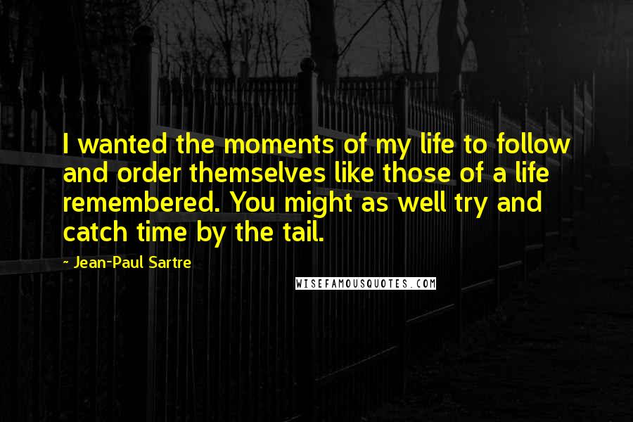 Jean-Paul Sartre Quotes: I wanted the moments of my life to follow and order themselves like those of a life remembered. You might as well try and catch time by the tail.