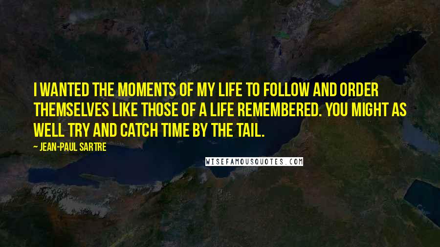 Jean-Paul Sartre Quotes: I wanted the moments of my life to follow and order themselves like those of a life remembered. You might as well try and catch time by the tail.