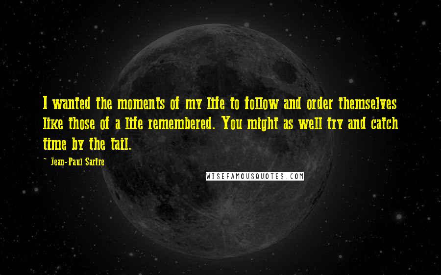 Jean-Paul Sartre Quotes: I wanted the moments of my life to follow and order themselves like those of a life remembered. You might as well try and catch time by the tail.