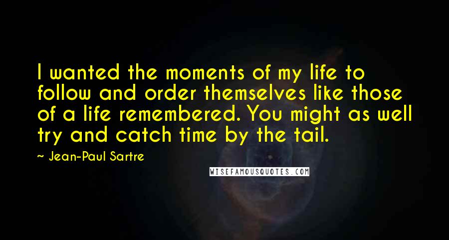 Jean-Paul Sartre Quotes: I wanted the moments of my life to follow and order themselves like those of a life remembered. You might as well try and catch time by the tail.