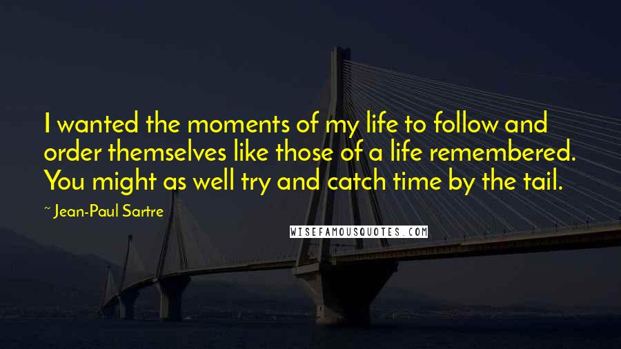 Jean-Paul Sartre Quotes: I wanted the moments of my life to follow and order themselves like those of a life remembered. You might as well try and catch time by the tail.