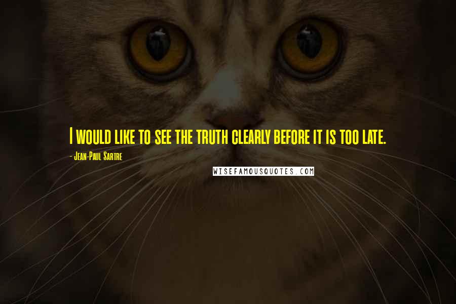 Jean-Paul Sartre Quotes: I would like to see the truth clearly before it is too late.