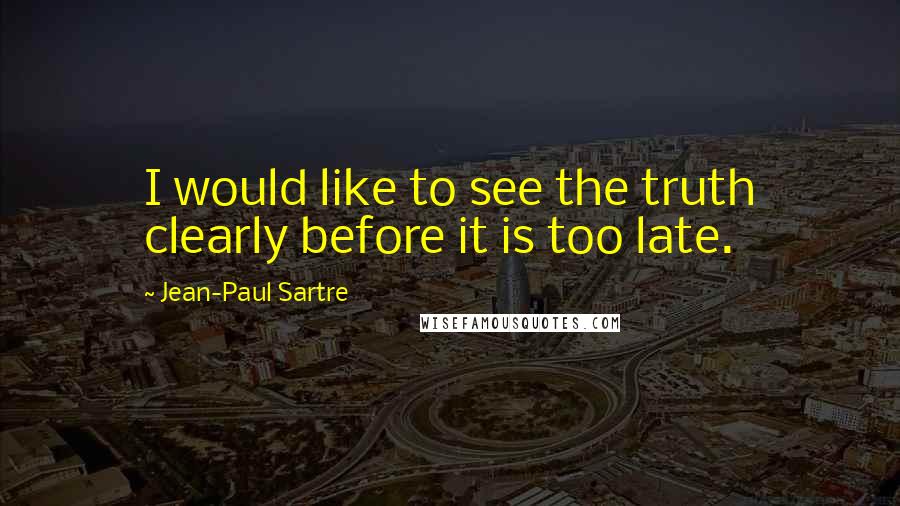 Jean-Paul Sartre Quotes: I would like to see the truth clearly before it is too late.