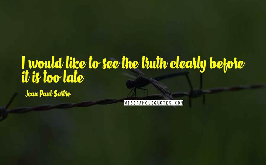 Jean-Paul Sartre Quotes: I would like to see the truth clearly before it is too late.