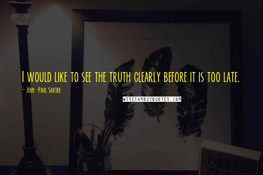 Jean-Paul Sartre Quotes: I would like to see the truth clearly before it is too late.