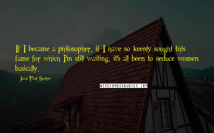 Jean-Paul Sartre Quotes: If I became a philosopher, if I have so keenly sought this fame for which I'm still waiting, it's all been to seduce women basically.