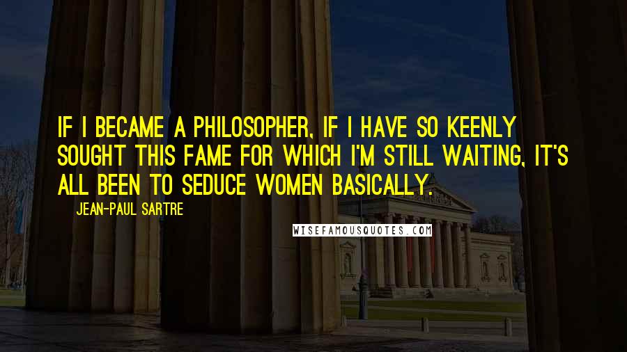 Jean-Paul Sartre Quotes: If I became a philosopher, if I have so keenly sought this fame for which I'm still waiting, it's all been to seduce women basically.