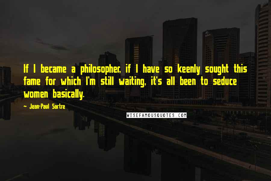 Jean-Paul Sartre Quotes: If I became a philosopher, if I have so keenly sought this fame for which I'm still waiting, it's all been to seduce women basically.