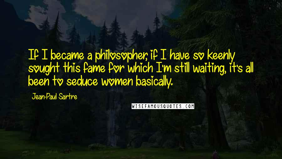 Jean-Paul Sartre Quotes: If I became a philosopher, if I have so keenly sought this fame for which I'm still waiting, it's all been to seduce women basically.