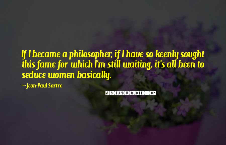 Jean-Paul Sartre Quotes: If I became a philosopher, if I have so keenly sought this fame for which I'm still waiting, it's all been to seduce women basically.