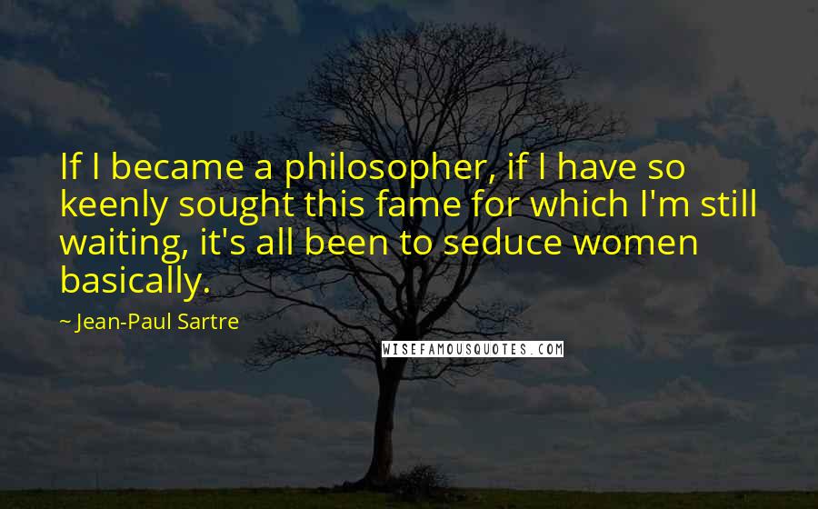 Jean-Paul Sartre Quotes: If I became a philosopher, if I have so keenly sought this fame for which I'm still waiting, it's all been to seduce women basically.