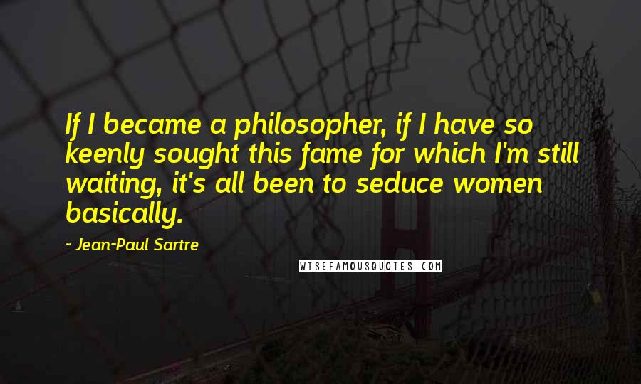 Jean-Paul Sartre Quotes: If I became a philosopher, if I have so keenly sought this fame for which I'm still waiting, it's all been to seduce women basically.