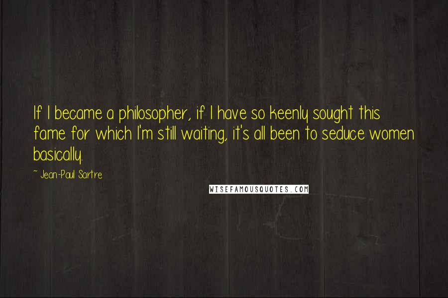 Jean-Paul Sartre Quotes: If I became a philosopher, if I have so keenly sought this fame for which I'm still waiting, it's all been to seduce women basically.