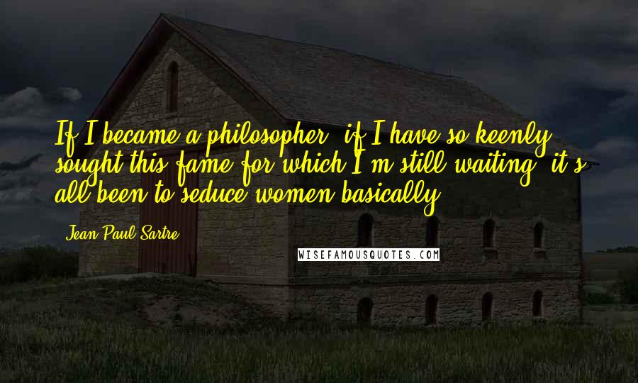 Jean-Paul Sartre Quotes: If I became a philosopher, if I have so keenly sought this fame for which I'm still waiting, it's all been to seduce women basically.