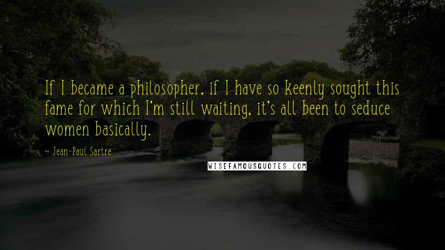 Jean-Paul Sartre Quotes: If I became a philosopher, if I have so keenly sought this fame for which I'm still waiting, it's all been to seduce women basically.