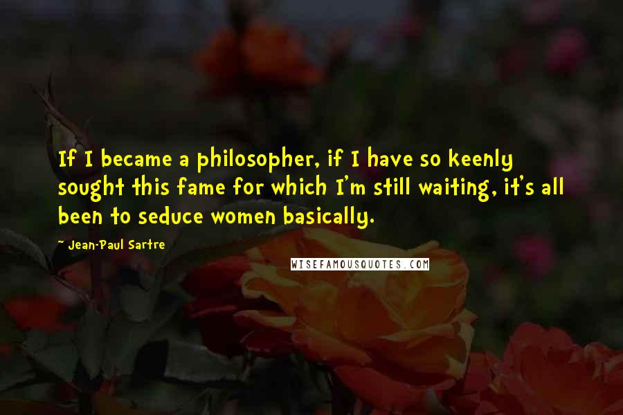 Jean-Paul Sartre Quotes: If I became a philosopher, if I have so keenly sought this fame for which I'm still waiting, it's all been to seduce women basically.