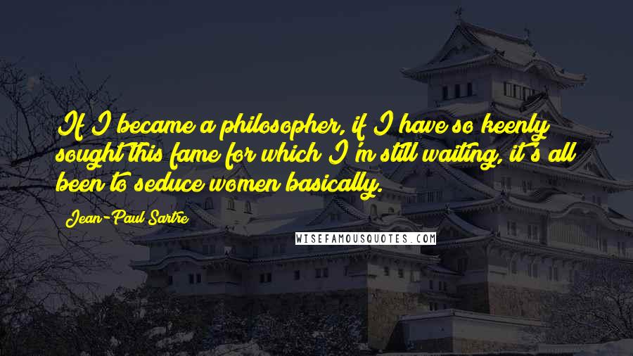 Jean-Paul Sartre Quotes: If I became a philosopher, if I have so keenly sought this fame for which I'm still waiting, it's all been to seduce women basically.
