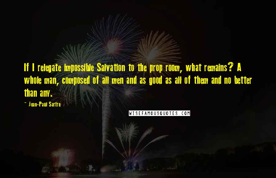 Jean-Paul Sartre Quotes: If I relegate impossible Salvation to the prop room, what remains? A whole man, composed of all men and as good as all of them and no better than any.