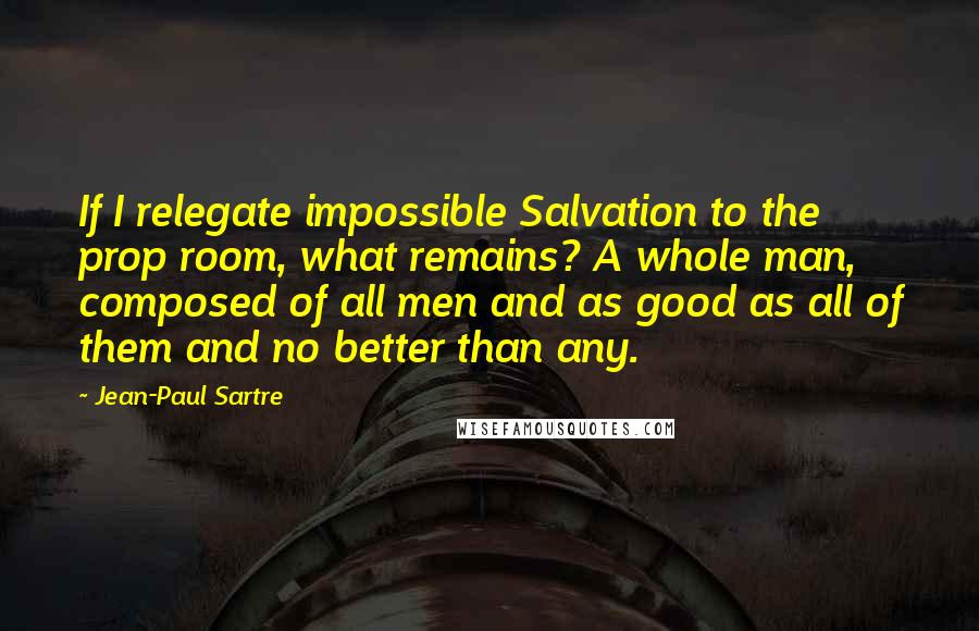 Jean-Paul Sartre Quotes: If I relegate impossible Salvation to the prop room, what remains? A whole man, composed of all men and as good as all of them and no better than any.