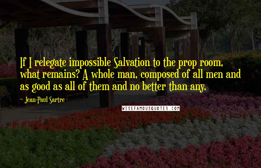 Jean-Paul Sartre Quotes: If I relegate impossible Salvation to the prop room, what remains? A whole man, composed of all men and as good as all of them and no better than any.