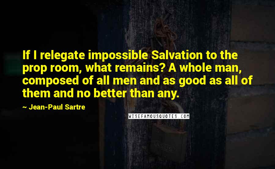 Jean-Paul Sartre Quotes: If I relegate impossible Salvation to the prop room, what remains? A whole man, composed of all men and as good as all of them and no better than any.