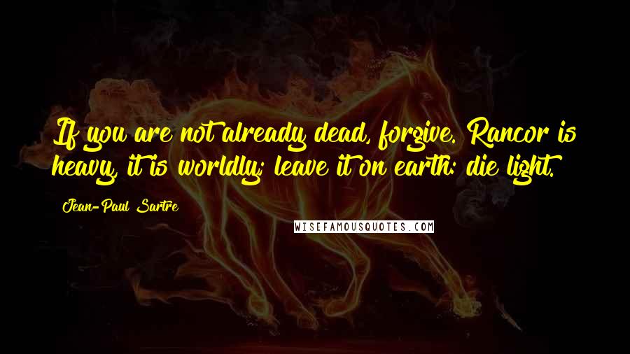 Jean-Paul Sartre Quotes: If you are not already dead, forgive. Rancor is heavy, it is worldly; leave it on earth: die light.