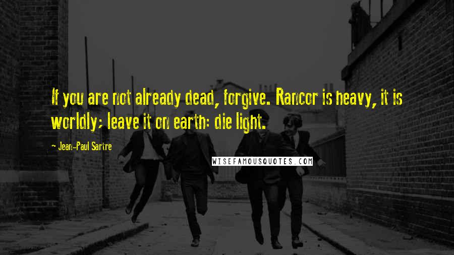 Jean-Paul Sartre Quotes: If you are not already dead, forgive. Rancor is heavy, it is worldly; leave it on earth: die light.