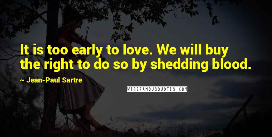 Jean-Paul Sartre Quotes: It is too early to love. We will buy the right to do so by shedding blood.