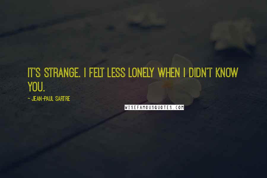 Jean-Paul Sartre Quotes: It's strange. I felt less lonely when I didn't know you.