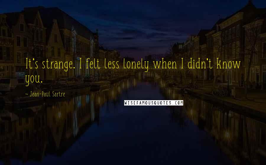 Jean-Paul Sartre Quotes: It's strange. I felt less lonely when I didn't know you.