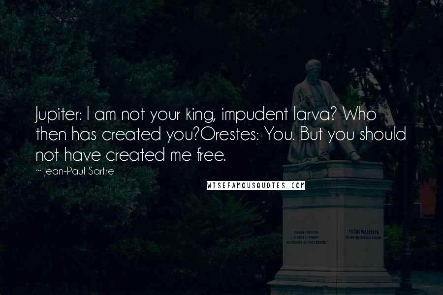 Jean-Paul Sartre Quotes: Jupiter: I am not your king, impudent larva? Who then has created you?Orestes: You. But you should not have created me free.