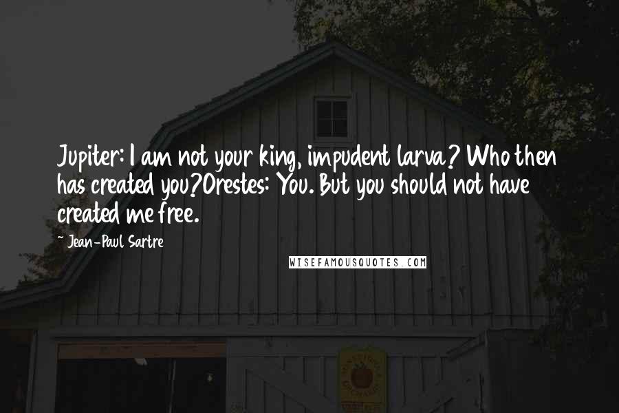 Jean-Paul Sartre Quotes: Jupiter: I am not your king, impudent larva? Who then has created you?Orestes: You. But you should not have created me free.