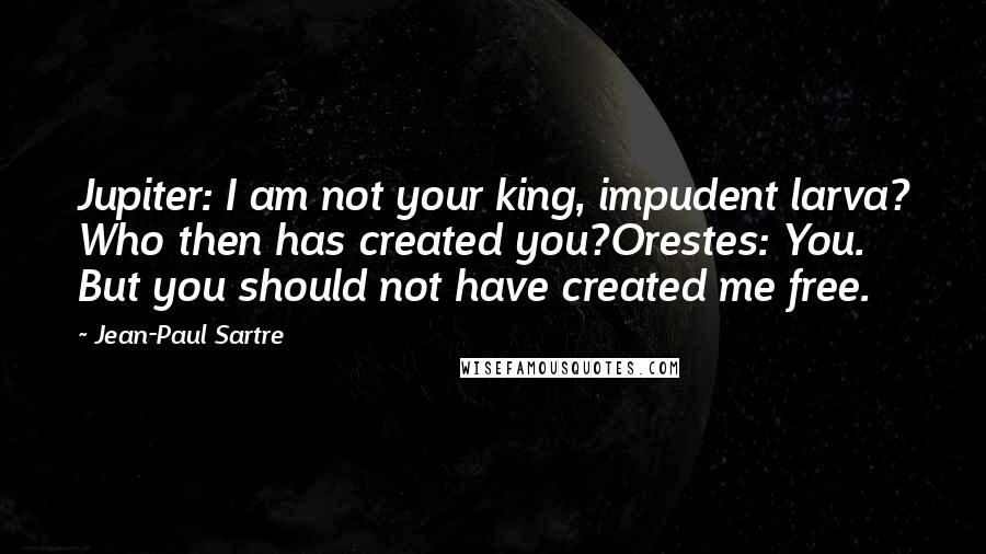 Jean-Paul Sartre Quotes: Jupiter: I am not your king, impudent larva? Who then has created you?Orestes: You. But you should not have created me free.